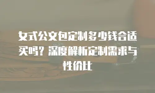 女式公文包定制多少钱合适买吗？深度解析定制需求与性价比