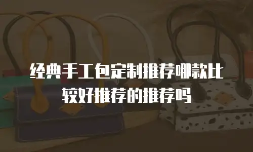 经典手工包定制推荐哪款比较好推荐的推荐吗