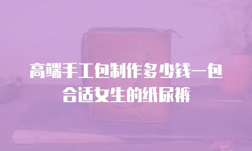 高端手工包制作多少钱一包合适女生的纸尿裤