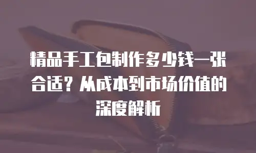精品手工包制作多少钱一张合适？从成本到市场价值的深度解析
