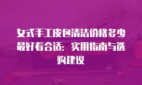 女式手工皮包清洁价格多少最好看合适：实用指南与选购建议