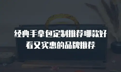 经典手拿包定制推荐哪款好看又实惠的品牌推荐