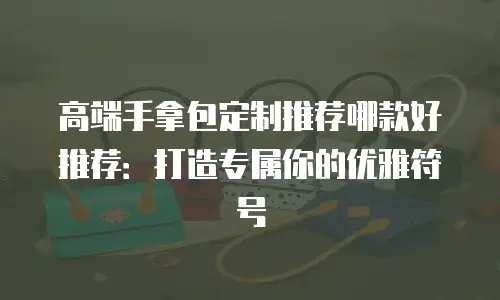高端手拿包定制推荐哪款好推荐：打造专属你的优雅符号