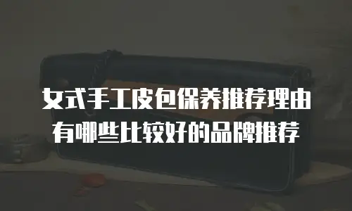 女式手工皮包保养推荐理由有哪些比较好的品牌推荐