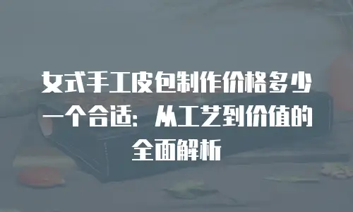 女式手工皮包制作价格多少一个合适：从工艺到价值的全面解析