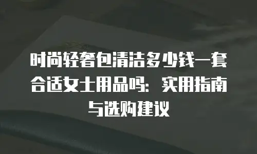 时尚轻奢包清洁多少钱一套合适女士用品吗：实用指南与选购建议