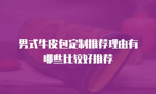 男式牛皮包定制推荐理由有哪些比较好推荐