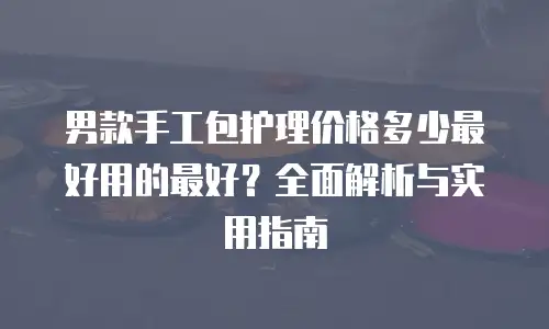 男款手工包护理价格多少最好用的最好？全面解析与实用指南