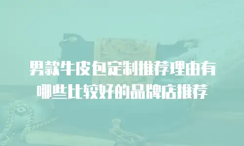男款牛皮包定制推荐理由有哪些比较好的品牌店推荐