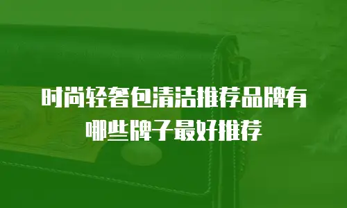 时尚轻奢包清洁推荐品牌有哪些牌子最好推荐