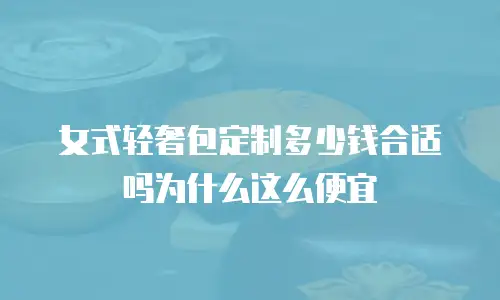 女式轻奢包定制多少钱合适吗为什么这么便宜
