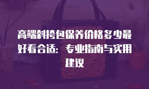 高端斜挎包保养价格多少最好看合适：专业指南与实用建议
