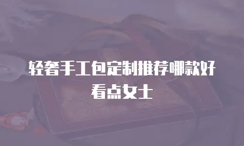 轻奢手工包定制推荐哪款好看点女士