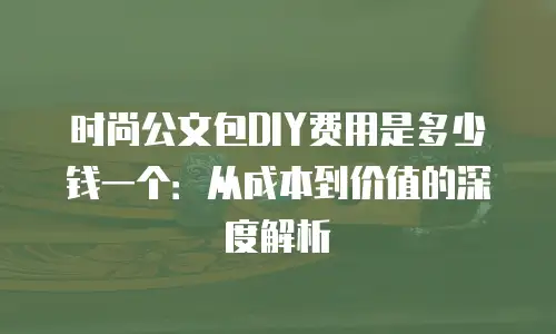 时尚公文包DIY费用是多少钱一个：从成本到价值的深度解析
