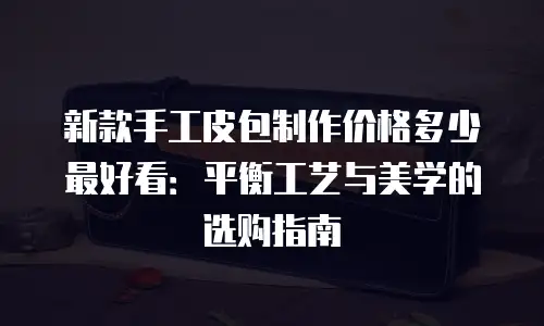 新款手工皮包制作价格多少最好看：平衡工艺与美学的选购指南