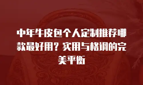 中年牛皮包个人定制推荐哪款最好用？实用与格调的完美平衡