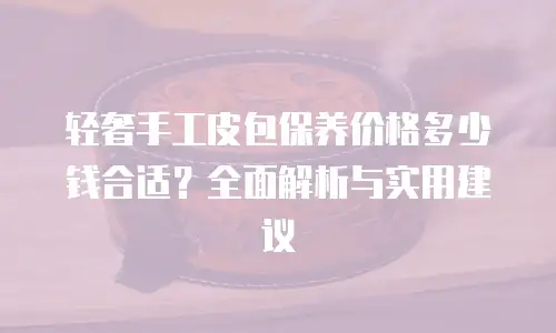 轻奢手工皮包保养价格多少钱合适？全面解析与实用建议