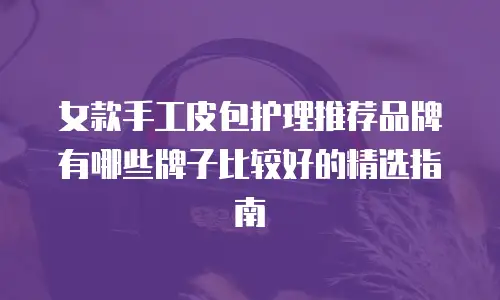 女款手工皮包护理推荐品牌有哪些牌子比较好的精选指南