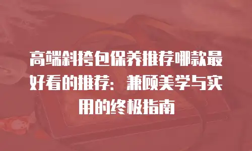 高端斜挎包保养推荐哪款最好看的推荐：兼顾美学与实用的终极指南