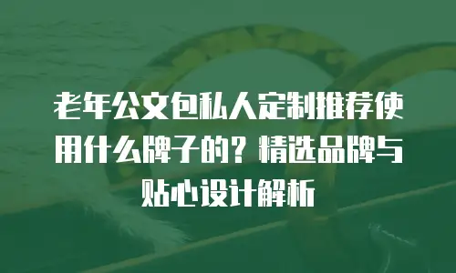 老年公文包私人定制推荐使用什么牌子的？精选品牌与贴心设计解析