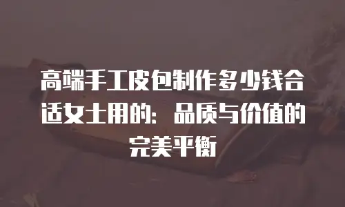 高端手工皮包制作多少钱合适女士用的：品质与价值的完美平衡
