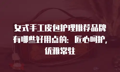 女式手工皮包护理推荐品牌有哪些好用点的：匠心呵护，优雅常驻