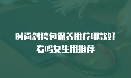 时尚斜挎包保养推荐哪款好看吗女生用推荐