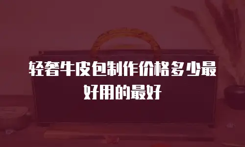 轻奢牛皮包制作价格多少最好用的最好