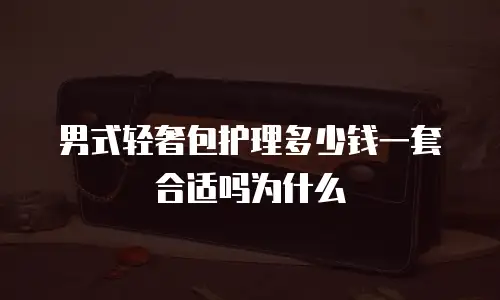 男式轻奢包护理多少钱一套合适吗为什么