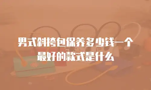 男式斜挎包保养多少钱一个最好的款式是什么