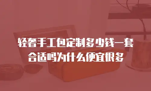 轻奢手工包定制多少钱一套合适吗为什么便宜很多