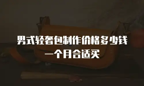 男式轻奢包制作价格多少钱一个月合适买
