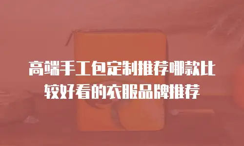 高端手工包定制推荐哪款比较好看的衣服品牌推荐