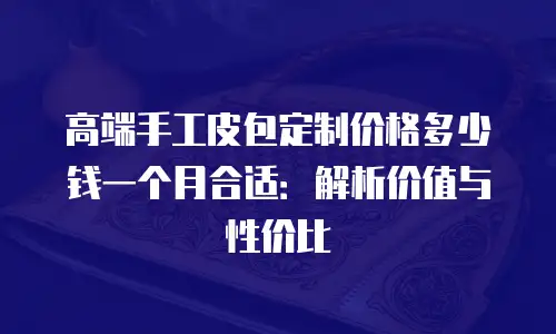 高端手工皮包定制价格多少钱一个月合适：解析价值与性价比