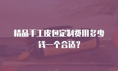 精品手工皮包定制费用多少钱一个合适？