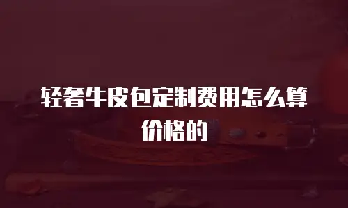 轻奢牛皮包定制费用怎么算价格的