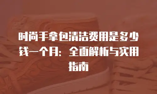 时尚手拿包清洁费用是多少钱一个月：全面解析与实用指南