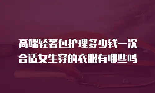 高端轻奢包护理多少钱一次合适女生穿的衣服有哪些吗