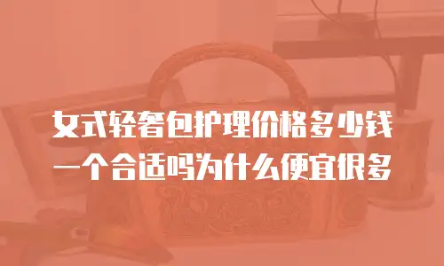 女式轻奢包护理价格多少钱一个合适吗为什么便宜很多