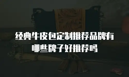 经典牛皮包定制推荐品牌有哪些牌子好推荐吗