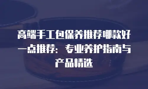 高端手工包保养推荐哪款好一点推荐：专业养护指南与产品精选