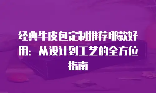 经典牛皮包定制推荐哪款好用：从设计到工艺的全方位指南