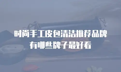 时尚手工皮包清洁推荐品牌有哪些牌子最好看