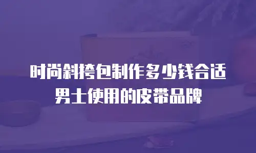时尚斜挎包制作多少钱合适男士使用的皮带品牌