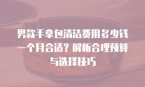 男款手拿包清洁费用多少钱一个月合适？解析合理预算与选择技巧