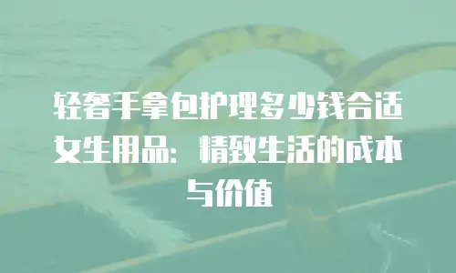 轻奢手拿包护理多少钱合适女生用品：精致生活的成本与价值
