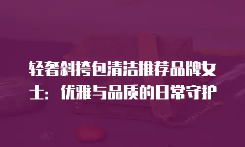 轻奢斜挎包清洁推荐品牌女士：优雅与品质的日常守护