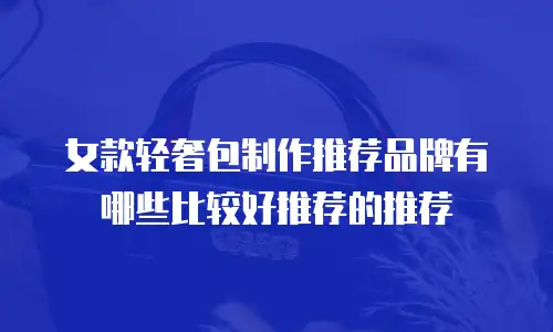女款轻奢包制作推荐品牌有哪些比较好推荐的推荐