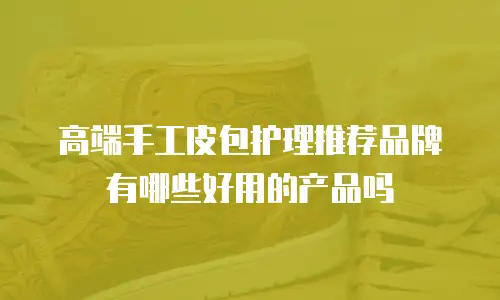 高端手工皮包护理推荐品牌有哪些好用的产品吗