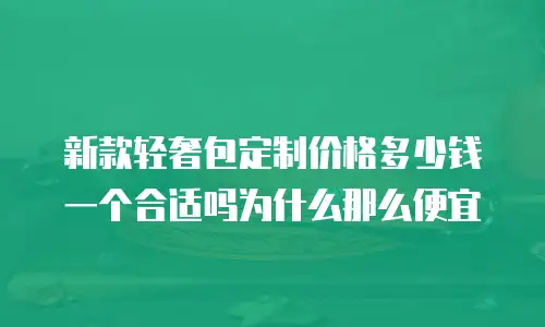 新款轻奢包定制价格多少钱一个合适吗为什么那么便宜